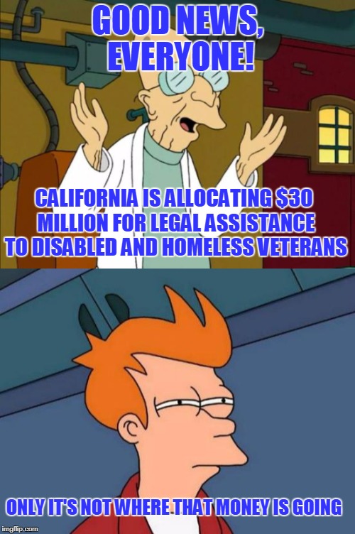 State Funding for Immigrants to Fight Their Deportation | GOOD NEWS, EVERYONE! CALIFORNIA IS ALLOCATING $30 MILLION FOR LEGAL ASSISTANCE TO DISABLED AND HOMELESS VETERANS; ONLY IT'S NOT WHERE THAT MONEY IS GOING | image tagged in professor farnsworth good news everyone,fry not sure,veterans,illegal immigration | made w/ Imgflip meme maker