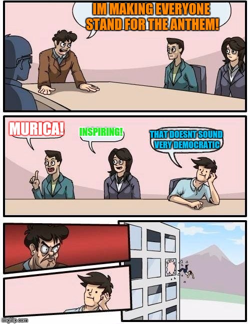 Boardroom Meeting Suggestion Meme | IM MAKING EVERYONE STAND FOR THE ANTHEM! MURICA! INSPIRING! THAT DOESNT SOUND VERY DEMOCRATIC | image tagged in memes,boardroom meeting suggestion | made w/ Imgflip meme maker