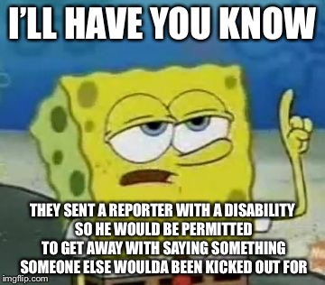 I’LL HAVE YOU KNOW THEY SENT A REPORTER WITH A DISABILITY SO HE WOULD BE PERMITTED TO GET AWAY WITH SAYING SOMETHING SOMEONE ELSE WOULDA BEE | made w/ Imgflip meme maker