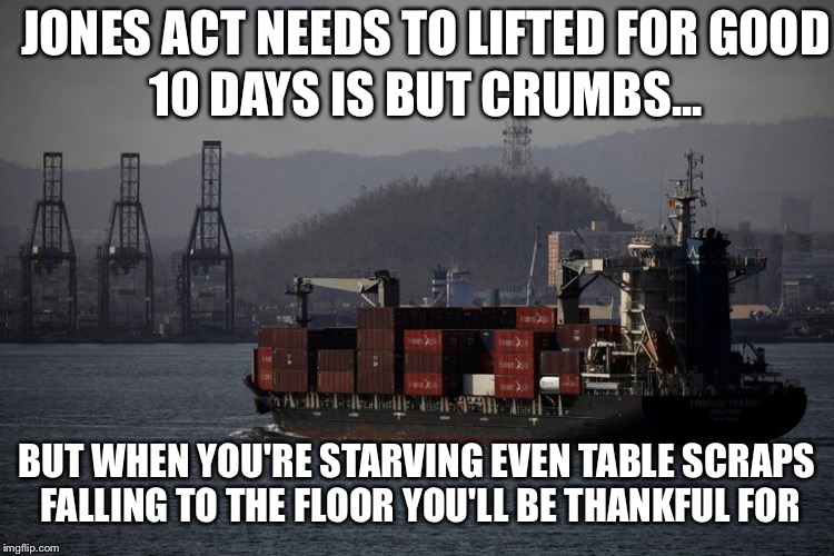 JONES ACT NEEDS TO LIFTED FOR GOOD; 10 DAYS IS BUT CRUMBS... BUT WHEN YOU'RE STARVING EVEN TABLE SCRAPS FALLING TO THE FLOOR YOU'LL BE THANKFUL FOR | image tagged in jones act,puerto rico,hurricane maria,disaster relief,donald trump,mayor | made w/ Imgflip meme maker