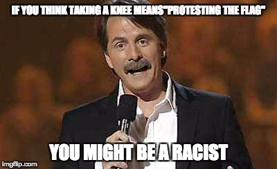 You Might be a Racist | IF YOU THINK TAKING A KNEE MEANS"PROTESTING THE FLAG"; YOU MIGHT BE A RACIST | image tagged in jeff foxworthy you might be a redneck,takeaknee | made w/ Imgflip meme maker