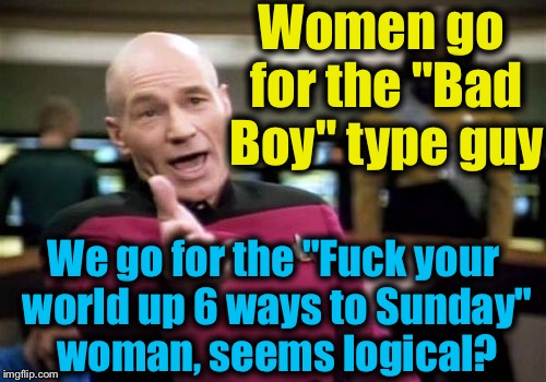 Picard Wtf Meme | Women go for the "Bad Boy" type guy We go for the "F**k your world up 6 ways to Sunday" woman, seems logical? | image tagged in memes,picard wtf | made w/ Imgflip meme maker