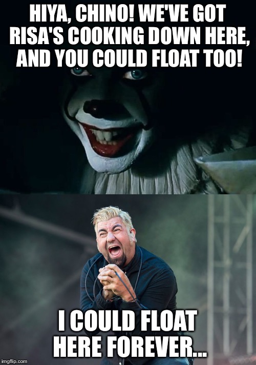 Pennywise Floats Chino | HIYA, CHINO! WE'VE GOT RISA'S COOKING DOWN HERE, AND YOU COULD FLOAT TOO! I COULD FLOAT HERE FOREVER... | image tagged in pennywise the dancing clown,chino moreno,pennywise in sewer,pennywise,deftones | made w/ Imgflip meme maker