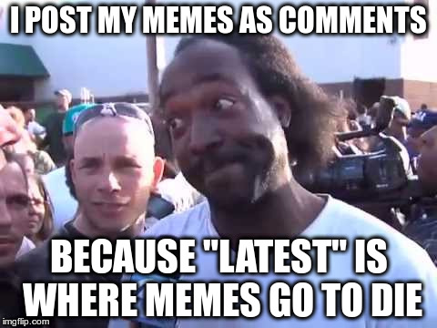 I POST MY MEMES AS COMMENTS; BECAUSE "LATEST" IS WHERE MEMES GO TO DIE | image tagged in how you go'n' | made w/ Imgflip meme maker