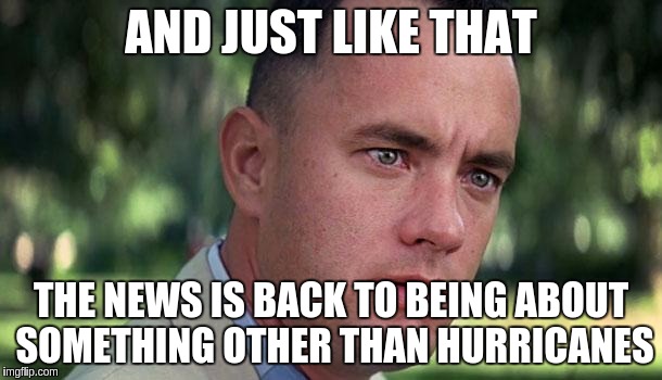 Forest Gump | AND JUST LIKE THAT; THE NEWS IS BACK TO BEING ABOUT SOMETHING OTHER THAN HURRICANES | image tagged in forest gump | made w/ Imgflip meme maker