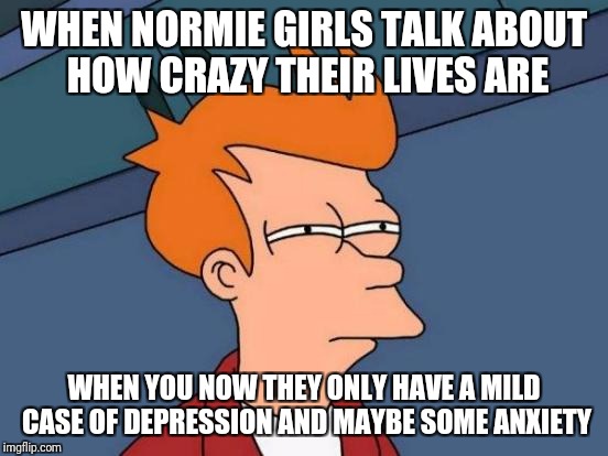 I blame the joker and harleyquinn for this | WHEN NORMIE GIRLS TALK ABOUT HOW CRAZY THEIR LIVES ARE; WHEN YOU NOW THEY ONLY HAVE A MILD CASE OF DEPRESSION AND MAYBE SOME ANXIETY | image tagged in memes,futurama fry | made w/ Imgflip meme maker