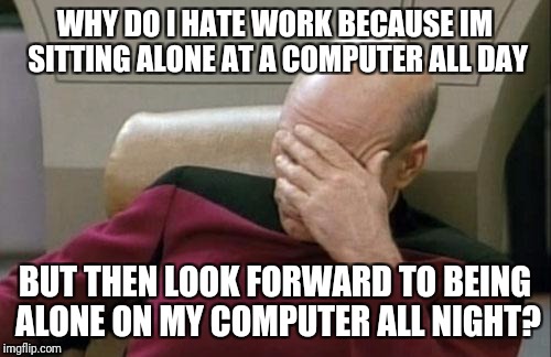 Captain Picard Facepalm Meme | WHY DO I HATE WORK BECAUSE IM SITTING ALONE AT A COMPUTER ALL DAY; BUT THEN LOOK FORWARD TO BEING ALONE ON MY COMPUTER ALL NIGHT? | image tagged in memes,captain picard facepalm | made w/ Imgflip meme maker