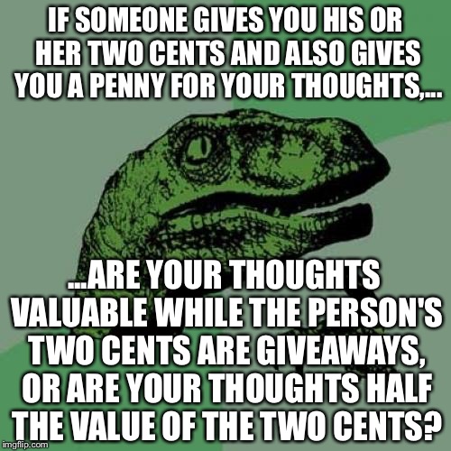 Penny for your two cents | IF SOMEONE GIVES YOU HIS OR HER TWO CENTS AND ALSO GIVES YOU A PENNY FOR YOUR THOUGHTS,... ...ARE YOUR THOUGHTS VALUABLE WHILE THE PERSON'S TWO CENTS ARE GIVEAWAYS, OR ARE YOUR THOUGHTS HALF THE VALUE OF THE TWO CENTS? | image tagged in memes,philosoraptor,pennywise,deep thought,money,values | made w/ Imgflip meme maker