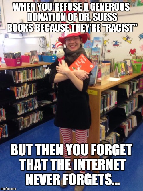 Insert foot in mouth... | WHEN YOU REFUSE A GENEROUS DONATION OF DR. SUESS BOOKS BECAUSE THEY'RE "RACIST"; BUT THEN YOU FORGET THAT THE INTERNET NEVER FORGETS... | image tagged in dr suess racist | made w/ Imgflip meme maker