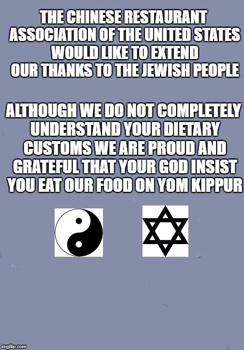 yomkippur | THE CHINESE RESTAURANT ASSOCIATION OF THE UNITED STATES WOULD LIKE TO EXTEND OUR THANKS TO THE JEWISH PEOPLE; ALTHOUGH WE DO NOT COMPLETELY UNDERSTAND YOUR DIETARY CUSTOMS WE ARE PROUD AND GRATEFUL THAT YOUR GOD INSIST YOU EAT OUR FOOD ON YOM KIPPUR | image tagged in chinese food | made w/ Imgflip meme maker