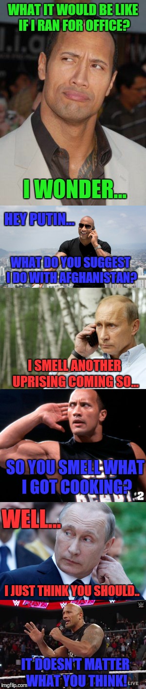 Best President Ever! | WHAT IT WOULD BE LIKE IF I RAN FOR OFFICE? I WONDER... HEY PUTIN... WHAT DO YOU SUGGEST I DO WITH AFGHANISTAN? I SMELL ANOTHER UPRISING COMING SO... SO YOU SMELL WHAT I GOT COOKING? WELL... I JUST THINK YOU SHOULD.. IT DOESN'T MATTER WHAT YOU THINK! | image tagged in wwe,dwayne johnson,the rock,memes,president,vladimir putin | made w/ Imgflip meme maker