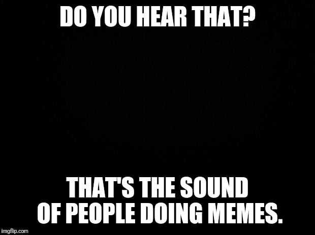 Sound of people making memes | DO YOU HEAR THAT? THAT'S THE SOUND OF PEOPLE DOING MEMES. | image tagged in black background,memes,sound | made w/ Imgflip meme maker