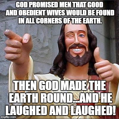 Buddy Christ Meme | GOD PROMISED MEN THAT GOOD AND OBEDIENT WIVES WOULD BE FOUND IN ALL CORNERS OF THE EARTH. THEN GOD MADE THE EARTH ROUND...AND HE LAUGHED AND LAUGHED! | image tagged in memes,buddy christ | made w/ Imgflip meme maker