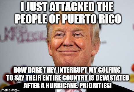 Donald trump approves | I JUST ATTACKED THE PEOPLE OF PUERTO RICO; HOW DARE THEY INTERRUPT MY GOLFING TO SAY THEIR ENTIRE COUNTRY IS DEVASTATED AFTER A HURRICANE. PRIORITIES! | image tagged in donald trump approves | made w/ Imgflip meme maker