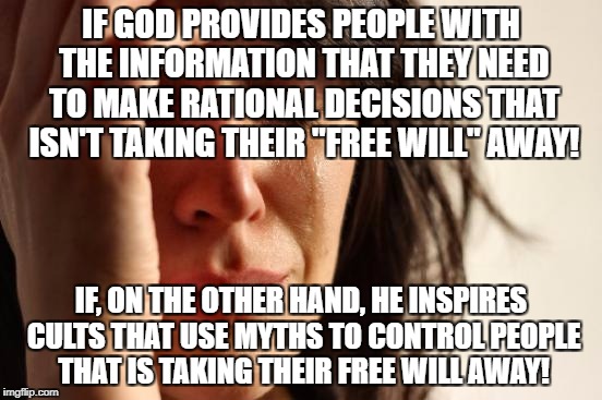 First World Problems Meme | IF GOD PROVIDES PEOPLE WITH THE INFORMATION THAT THEY NEED TO MAKE RATIONAL DECISIONS THAT ISN'T TAKING THEIR "FREE WILL" AWAY! IF, ON THE OTHER HAND, HE INSPIRES CULTS THAT USE MYTHS TO CONTROL PEOPLE THAT IS TAKING THEIR FREE WILL AWAY! | image tagged in memes,first world problems | made w/ Imgflip meme maker