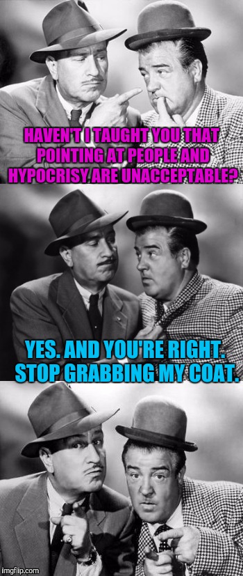 THEY MUST BE LIBERALS! OR CONSERVATIVES! OR...! :D | HAVEN'T I TAUGHT YOU THAT POINTING AT PEOPLE AND HYPOCRISY ARE UNACCEPTABLE? YES. AND YOU'RE RIGHT. STOP GRABBING MY COAT. | image tagged in abbott and costello crackin' wize,funny,memes,humor,humour,imgflip | made w/ Imgflip meme maker