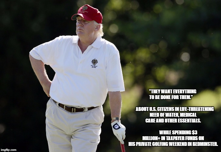 fat trump golfing | "THEY WANT EVERYTHING TO BE DONE FOR THEM." 

                                    
ABOUT U.S. CITIZENS IN LIFE-THREATENING NEED OF WATER, MEDICAL CARE AND OTHER ESSENTIALS. 


                               




WHILE SPENDING $3 MILLION+ IN TAXPAYER FUNDS ON HIS PRIVATE GOLFING WEEKEND IN BEDMINSTER. | image tagged in fat trump golfing | made w/ Imgflip meme maker