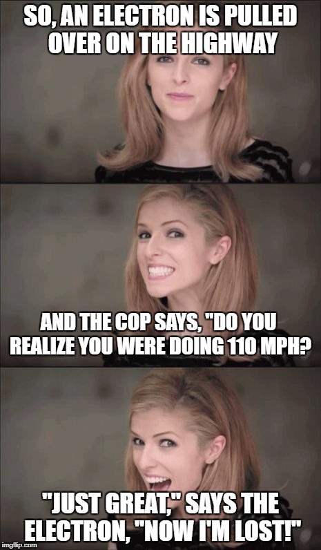 Go figure guys! ;-) | SO, AN ELECTRON IS PULLED OVER ON THE HIGHWAY; AND THE COP SAYS, "DO YOU REALIZE YOU WERE DOING 110 MPH? "JUST GREAT," SAYS THE ELECTRON, "NOW I'M LOST!" | image tagged in memes,bad pun anna kendrick,jokes,heisenberg,uncertainty | made w/ Imgflip meme maker