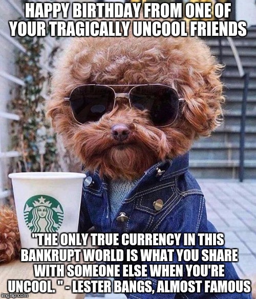 HAPPY BIRTHDAY FROM ONE OF YOUR TRAGICALLY UNCOOL FRIENDS; "THE ONLY TRUE CURRENCY IN THIS BANKRUPT WORLD IS WHAT YOU SHARE WITH SOMEONE ELSE WHEN YOU'RE UNCOOL. " - LESTER BANGS, ALMOST FAMOUS | made w/ Imgflip meme maker