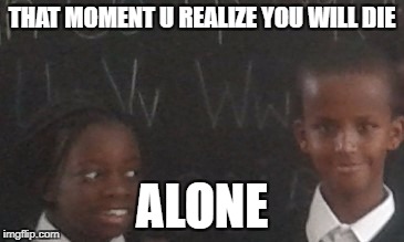 Your crush | THAT MOMENT U REALIZE YOU WILL DIE; ALONE | image tagged in craziness_all_the_way | made w/ Imgflip meme maker