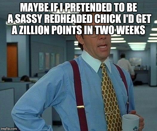 That Would Be Great Meme | MAYBE IF I PRETENDED TO BE A SASSY REDHEADED CHICK I'D GET A ZILLION POINTS IN TWO WEEKS | image tagged in memes,that would be great | made w/ Imgflip meme maker