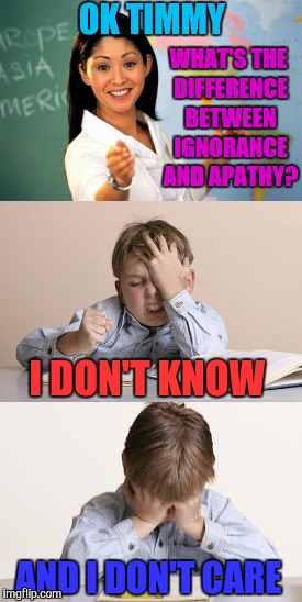 Why does she always pick on Timmy? | OK TIMMY; WHAT'S THE DIFFERENCE BETWEEN IGNORANCE AND APATHY? I DON'T KNOW; AND I DON'T CARE | image tagged in unhelpful teacher,unhelpful high school teacher,ignorance,apathy,memes,funny | made w/ Imgflip meme maker