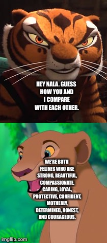 Master Tigress and Nala Comparison  | HEY NALA. GUESS HOW YOU AND I COMPARE WITH EACH OTHER. WE'RE BOTH FELINES WHO ARE STRONG, BEAUTIFUL, COMPASSIONATE, CARING, LOYAL, PROTECTIVE, CONFIDENT, MOTHERLY, DETERMINED, HONEST, AND COURAGEOUS. | image tagged in memes | made w/ Imgflip meme maker