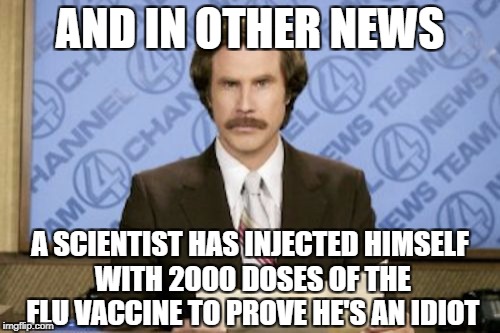 Ron Burgundy Meme | AND IN OTHER NEWS; A SCIENTIST HAS INJECTED HIMSELF WITH 2000 DOSES OF THE FLU VACCINE TO PROVE HE'S AN IDIOT | image tagged in memes,ron burgundy | made w/ Imgflip meme maker