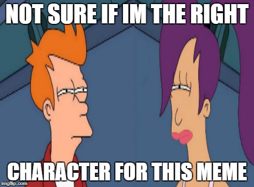 Who is the right character for this meme | NOT SURE IF IM THE RIGHT; CHARACTER FOR THIS MEME | image tagged in futurama,futurama leela,futurama fry | made w/ Imgflip meme maker