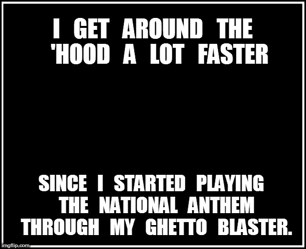 I get around the 'hood faster | I   GET   AROUND   THE   'HOOD   A   LOT   FASTER; SINCE   I   STARTED   PLAYING   THE   NATIONAL   ANTHEM   THROUGH   MY   GHETTO   BLASTER. | image tagged in national anthem,ghetto,hood | made w/ Imgflip meme maker