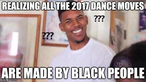 ??? | REALIZING ALL THE 2017 DANCE MOVES; ARE MADE BY BLACK PEOPLE | image tagged in dance | made w/ Imgflip meme maker