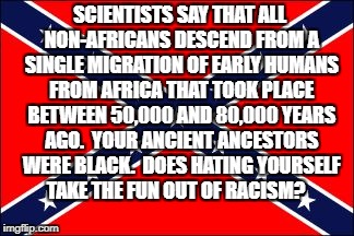 confederate flag | SCIENTISTS SAY THAT ALL NON-AFRICANS DESCEND FROM A SINGLE MIGRATION OF EARLY HUMANS FROM AFRICA THAT TOOK PLACE BETWEEN 50,000 AND 80,000 YEARS AGO.  YOUR ANCIENT ANCESTORS WERE BLACK.  DOES HATING YOURSELF TAKE THE FUN OUT OF RACISM? | image tagged in confederate flag | made w/ Imgflip meme maker