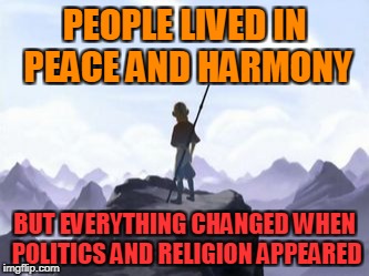 Notice how things always get ugly when you add religion/politics in the mix?Yup,that's what I'm talking about.Say no to politics | PEOPLE LIVED IN PEACE AND HARMONY; BUT EVERYTHING CHANGED WHEN POLITICS AND RELIGION APPEARED | image tagged in avatar opening but everything changed when x attacked,memes,avatar the last airbender,religion,politics,peace | made w/ Imgflip meme maker