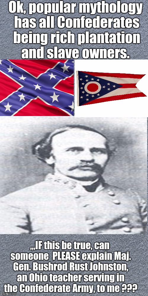 Bushrod | Ok, popular mythology has all Confederates being rich plantation and slave owners. ,,,IF this be true, can someone  PLEASE explain Maj. Gen. Bushrod Rust Johnston, an Ohio teacher serving in the Confederate Army, to me ??? | image tagged in historical,historical meme | made w/ Imgflip meme maker