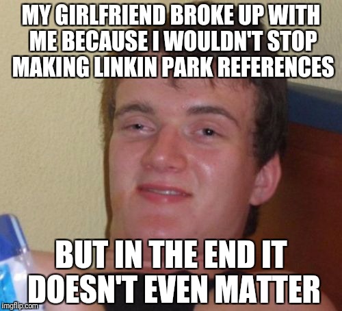 10 Guy Meme | MY GIRLFRIEND BROKE UP WITH ME BECAUSE I WOULDN'T STOP MAKING LINKIN PARK REFERENCES; BUT IN THE END IT DOESN'T EVEN MATTER | image tagged in memes,10 guy | made w/ Imgflip meme maker