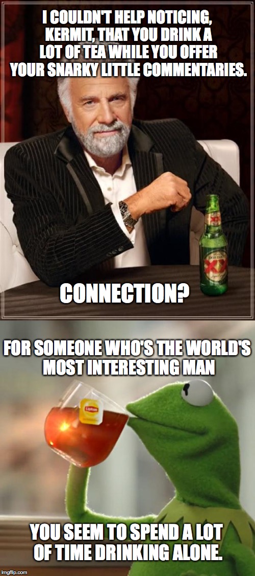 Meme Wars (From October 1st to 7th) A Pipe_Picasso and Raveniscool27 event! | I COULDN'T HELP NOTICING, KERMIT, THAT YOU DRINK A LOT OF TEA WHILE YOU OFFER YOUR SNARKY LITTLE COMMENTARIES. CONNECTION? FOR SOMEONE WHO'S THE WORLD'S MOST INTERESTING MAN; YOU SEEM TO SPEND A LOT OF TIME DRINKING ALONE. | image tagged in memes,meme war,the most interesting man in the world,kermit | made w/ Imgflip meme maker