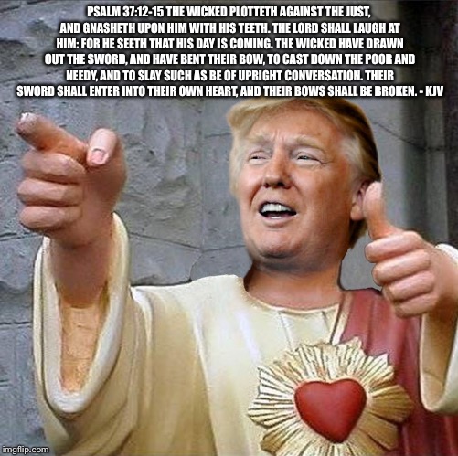 Trump Jesus | PSALM 37:12-15 THE WICKED PLOTTETH AGAINST THE JUST, AND GNASHETH UPON HIM WITH HIS TEETH. THE LORD SHALL LAUGH AT HIM: FOR HE SEETH THAT HIS DAY IS COMING. THE WICKED HAVE DRAWN OUT THE SWORD, AND HAVE BENT THEIR BOW, TO CAST DOWN THE POOR AND NEEDY, AND TO SLAY SUCH AS BE OF UPRIGHT CONVERSATION. THEIR SWORD SHALL ENTER INTO THEIR OWN HEART, AND THEIR BOWS SHALL BE BROKEN. - KJV | image tagged in trump jesus | made w/ Imgflip meme maker
