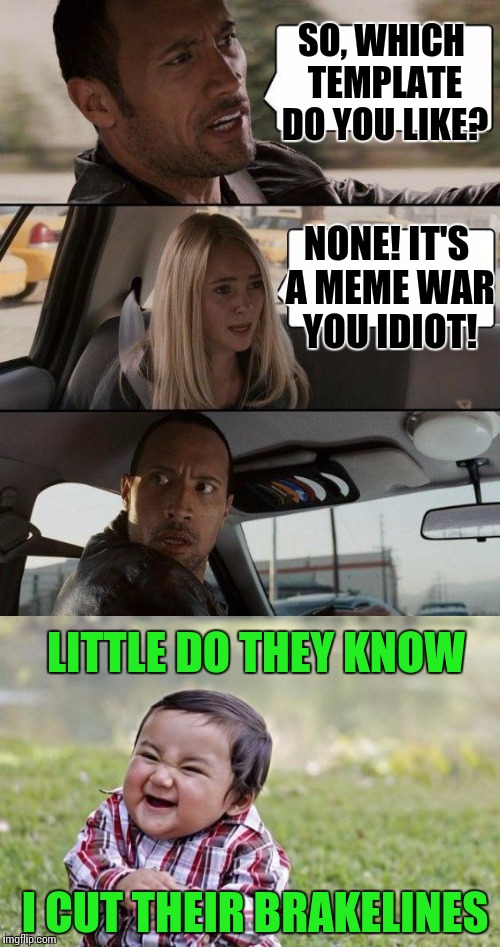 Meme War Week, Oct. 1st to Oct. 7th | SO, WHICH TEMPLATE DO YOU LIKE? NONE! IT'S A MEME WAR YOU IDIOT! LITTLE DO THEY KNOW; I CUT THEIR BRAKELINES | image tagged in meme war,the rock driving,evil toddler | made w/ Imgflip meme maker