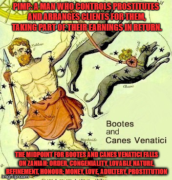 PIMP: A MAN WHO CONTROLS PROSTITUTES AND ARRANGES CLIENTS FOR THEM, TAKING PART OF THEIR EARNINGS IN RETURN. THE MIDPOINT FOR BOOTES AND CANES VENATICI FALLS ON ZANIAH: ORDER, CONGENIALITY, LOVABLE NATURE, REFINEMENT, HONOUR; MONEY, LOVE, ADULTERY, PROSTITUTION | made w/ Imgflip meme maker