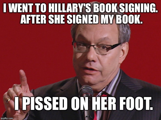 Fair is fair. | I WENT TO HILLARY'S BOOK SIGNING. AFTER SHE SIGNED MY BOOK. I PISSED ON HER FOOT. | image tagged in its true,lewis black,clinton book crap,im with clowns,go spit you clam,funny memes | made w/ Imgflip meme maker