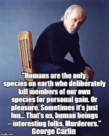 "Humans are the only species on earth who deliberately kill members of our own species for personal gain. Or pleasure. Sometimes it’s just f | made w/ Imgflip meme maker