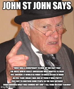 Back In My Day Meme | JOHN ST JOHN SAYS; "WW2 WAS A CONSPIRACY TO HIDE UP THE FACT THAT THE NAZIS WHERE REALLY AMERICANS WHO WANTED TO FIGHT BUT THOUGHT IT WOULD BE FUNNY TO DRESS IN RED TO MAKE AN EVIL TEAM I MEAN I WAS ONE OF THEM IT WAS PRETTY FUN I GOT TO SHOTGUN SOME PEOPLE IN THE FACE WITHOUT THEM KNOWING WHAT WAS COMING BUT DON'T TELL YOUR HISTORY TEACHER" | image tagged in memes,back in my day | made w/ Imgflip meme maker