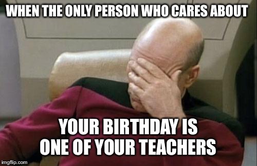 Captain Picard Facepalm | WHEN THE ONLY PERSON WHO CARES ABOUT; YOUR BIRTHDAY IS ONE OF YOUR TEACHERS | image tagged in memes,captain picard facepalm | made w/ Imgflip meme maker