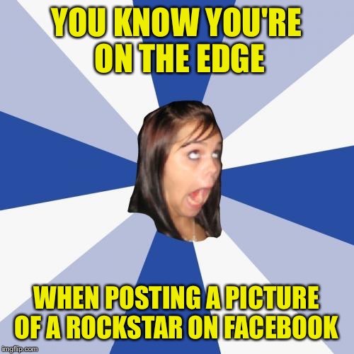 Annoying Facebook Girl Meme | YOU KNOW YOU'RE ON THE EDGE; WHEN POSTING A PICTURE OF A ROCKSTAR ON FACEBOOK | image tagged in memes,annoying facebook girl | made w/ Imgflip meme maker