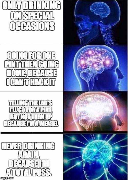 Expanding Brain Meme | ONLY DRINKING ON SPECIAL OCCASIONS; GOING FOR ONE PINT THEN GOING HOME, BECAUSE I CAN'T HACK IT; TELLING THE LAD'S I'LL GO FOR A PINT, BUT NOT TURN UP BECAUSE I'M A WEASEL; NEVER DRINKING AGAIN, BECAUSE I'M A TOTAL PUSS. | image tagged in expanding brain | made w/ Imgflip meme maker