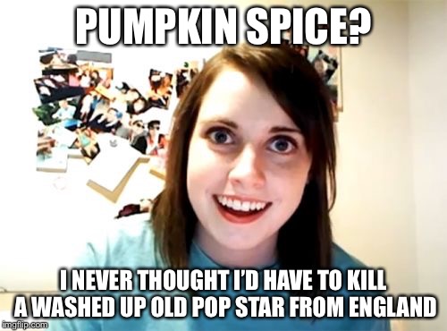 Overly Attached Girlfriend Meme | PUMPKIN SPICE? I NEVER THOUGHT I’D HAVE TO KILL A WASHED UP OLD POP STAR FROM ENGLAND | image tagged in memes,overly attached girlfriend | made w/ Imgflip meme maker