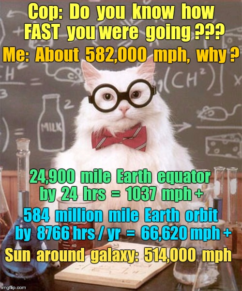 Cop asks Science Cat: How Fast Were You Going? | Cop:  Do  you  know  how  FAST  you were  going ??? Me:  About  582,000  mph,  why ? 24,900  mile  Earth  equator by  24  hrs  =  1037  mph +; 584  million  mile  Earth  orbit  by  8766 hrs / yr  =  66,620 mph +; Sun  around  galaxy:  514,000  mph | image tagged in memes,cops,speeding,science cat | made w/ Imgflip meme maker