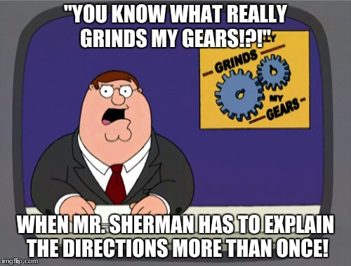 Peter Griffin News | "YOU KNOW WHAT REALLY GRINDS MY GEARS!?!"; WHEN MR. SHERMAN HAS TO EXPLAIN THE DIRECTIONS MORE THAN ONCE! | image tagged in memes,peter griffin news | made w/ Imgflip meme maker