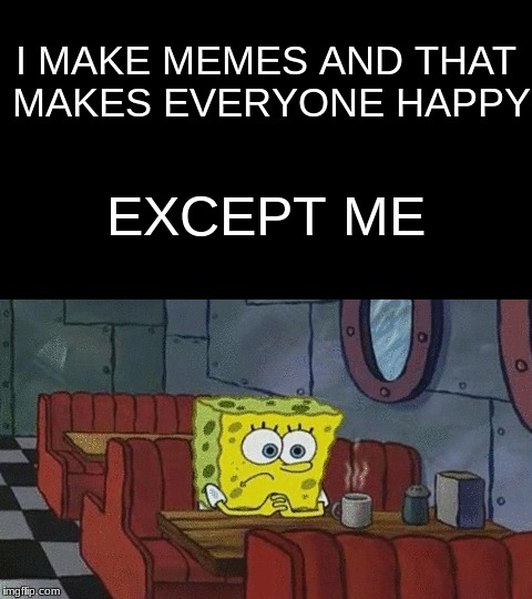 Every Memer Ever | I MAKE MEMES AND THAT MAKES EVERYONE HAPPY; EXCEPT ME | image tagged in spongebob,memes | made w/ Imgflip meme maker