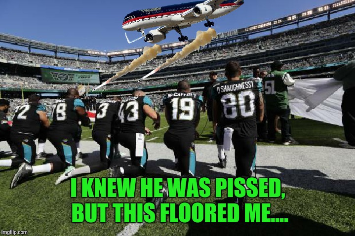 Donald Trump destroys them sum $%@&%!  | I KNEW HE WAS PISSED, BUT THIS FLOORED ME.... | image tagged in nfl,kneeling,taking a knee,donald trump,protesters,social justice warrior | made w/ Imgflip meme maker